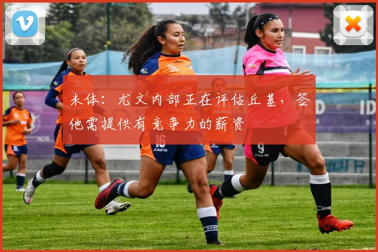 米体：尤文内部正在评估丘基，签他需提供有竞争力的薪资