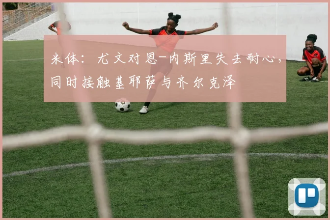 米体：尤文对恩-内斯里失去耐心，同时接触基耶萨与齐尔克泽