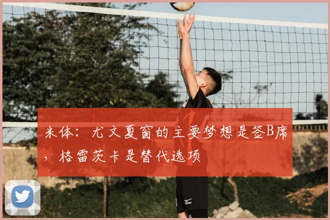 米体：尤文夏窗的主要梦想是签B席，格雷茨卡是替代选项