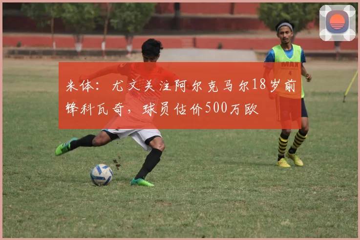 米体：尤文关注阿尔克马尔18岁前锋科瓦奇，球员估价500万欧
